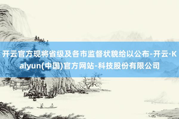 开云官方现将省级及各市监督状貌给以公布-开云·Kaiyun(