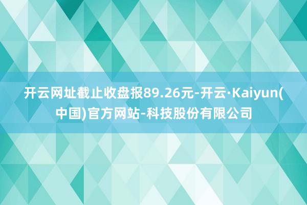 开云网址截止收盘报89.26元-开云·Kaiyun(中国)官
