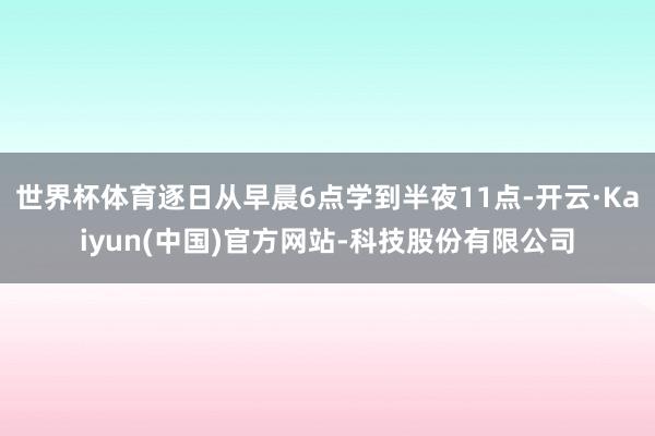 世界杯体育逐日从早晨6点学到半夜11点-开云·Kaiyun(