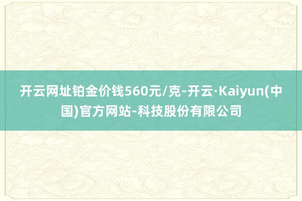 开云网址铂金价钱560元/克-开云·Kaiyun(中国)官方